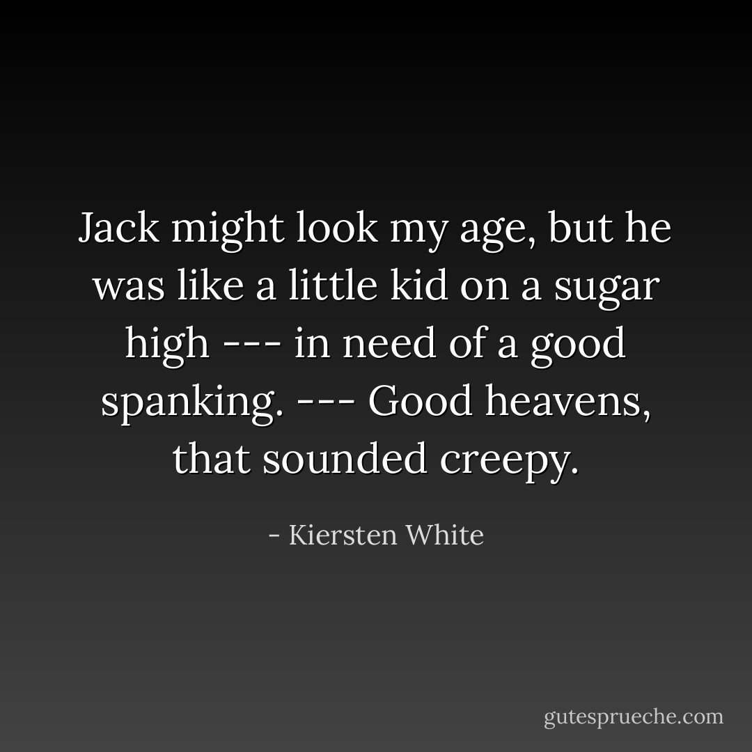 Jack might look my age, but he was like a little kid on a sugar high --- in need of a good spanking. --- Good heavens, that sounded creepy. - Kiersten White