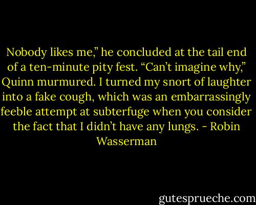 Nobody likes me,” he concluded at the tail end of a ten-minute pity fest.<br />“Can’t imagine why,” Quinn murmured. I turned my snort of laughter into a fake cough,<br />which was an embarrassingly feeble attempt at subterfuge when you consider the fact that<br />I didn’t have any lungs. - Robin Wasserman