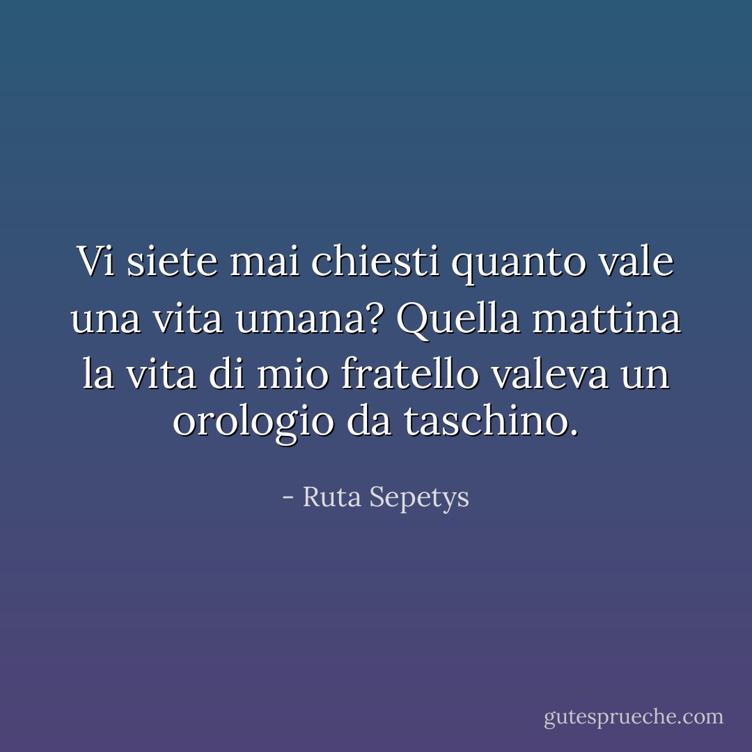 Vi siete mai chiesti quanto vale una vita umana? Quella mattina la vita di mio fratello valeva un orologio da taschino. - Ruta Sepetys