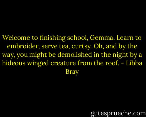Welcome to finishing school, Gemma. Learn to embroider, serve tea, curtsy. Oh, and by the way, you might be demolished in the night by a hideous winged creature from the roof. - Libba Bray