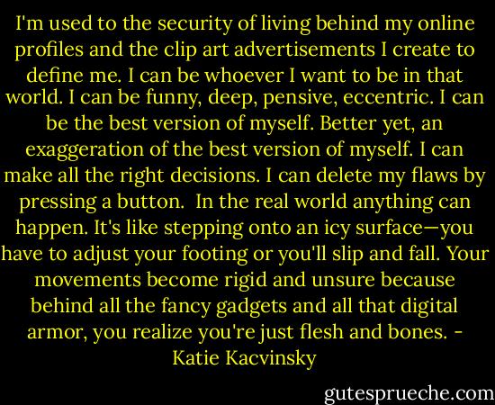 I'm used to the security of living behind my online profiles and the clip art advertisements I create to define me. I can be whoever I want to be in that world. I can be funny, deep, pensive, eccentric. I can be the best version of myself. Better yet, an exaggeration of the best version of myself. I can make all the right decisions. I can delete my flaws by pressing a button.<br /><br />In the real world anything can happen. It's like stepping onto an icy surface—you have to adjust your footing or you'll slip and fall. Your movements become rigid and unsure because behind all the fancy gadgets and all that digital armor, you realize you're just flesh and bones. - Katie Kacvinsky