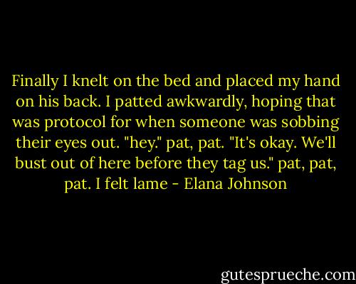 Finally I knelt on the bed and placed my hand on his back. I patted awkwardly, hoping that was protocol for when someone was sobbing their eyes out. "hey." pat, pat. "It's okay. We'll bust out of here before they tag us." pat, pat, pat. I felt lame - Elana Johnson