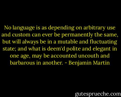 No language is as depending on arbitrary use and custom can ever be permanently the same, but will always be in a mutable and fluctuating state; and what is deem'd polite and elegant in one age, may be accounted uncouth and barbarous in another. - Benjamin Martin