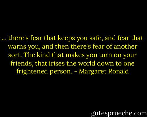 ... there's fear that keeps you safe, and fear that warns you, and then there's fear of another sort. The kind that makes you turn on your friends, that irises the world down to one frightened person. - Margaret Ronald