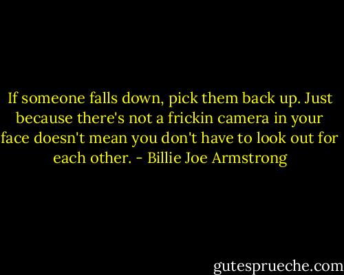 If someone falls down, pick them back up. Just because there's not a frickin camera in your face doesn't mean you don't have to look out for each other. - Billie Joe Armstrong