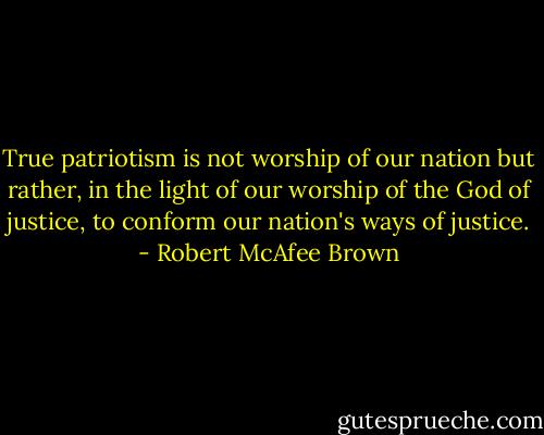True patriotism is not worship of our nation but rather, in the light of our worship of the God of justice, to conform our nation's ways of justice. - Robert McAfee Brown