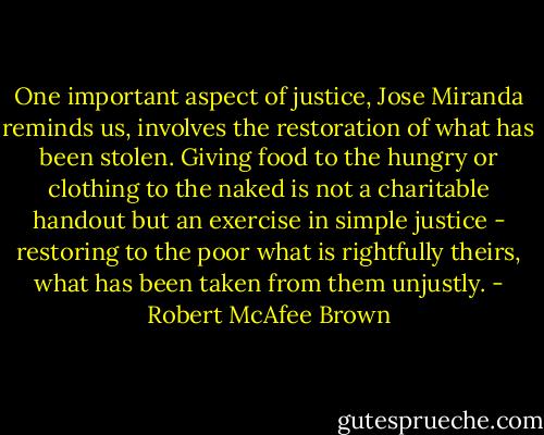 One important aspect of justice, Jose Miranda reminds us, involves the restoration of what has been stolen. Giving food to the hungry or clothing to the naked is not a charitable handout but an exercise in simple justice - restoring to the poor what is rightfully theirs, what has been taken from them unjustly. - Robert McAfee Brown