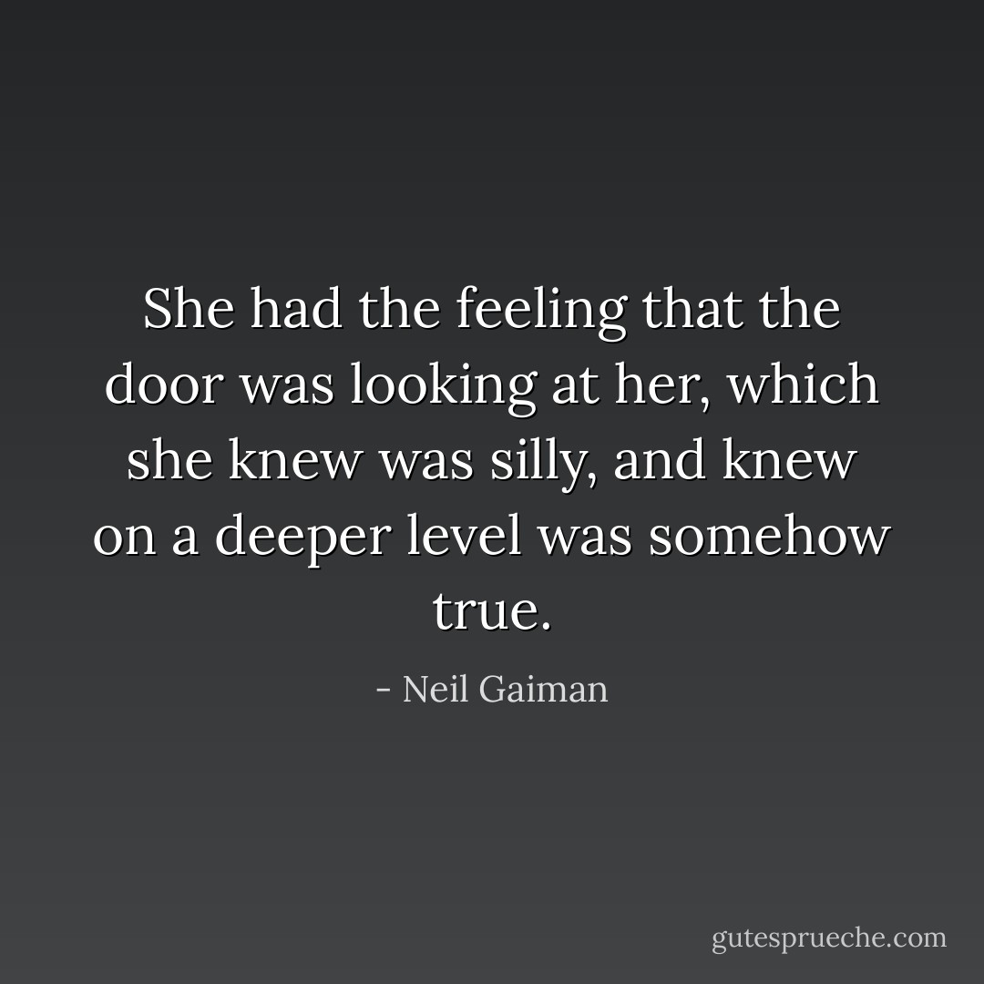 She had the feeling that the door was looking at her, which she knew was silly, and knew on a deeper level was somehow true. - Neil Gaiman