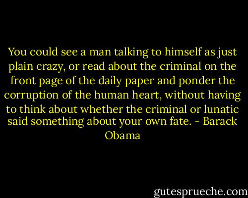 You could see a man talking to himself as just plain crazy, or read about the criminal on the front page of the daily paper and ponder the corruption of the human heart, without having to think about whether the criminal or lunatic said something about your own fate. - Barack Obama
