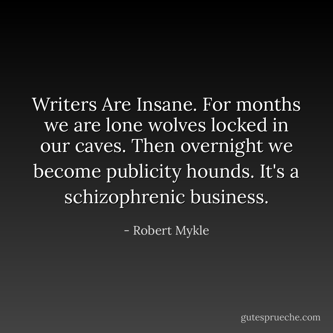Writers Are Insane. For months we are lone wolves locked in our caves. Then overnight we become publicity hounds. It's a schizophrenic business. - Robert Mykle