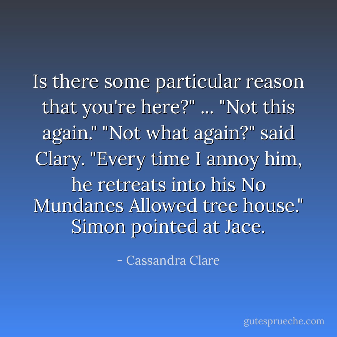 Is there some particular reason that you're here?" ...<br />"Not this again."<br />"Not what again?" said Clary.<br />"Every time I annoy him, he retreats into his No Mundanes Allowed tree house." Simon pointed at Jace. - Cassandra Clare