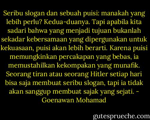 Seribu slogan dan sebuah puisi: manakah yang lebih perlu? Kedua-duanya. Tapi apabila kita sadari bahwa yang menjadi tujuan bukanlah sekadar kebersamaan yang dipergunakan untuk kekuasaan, puisi akan lebih berarti. Karena puisi memungkinkan percakapan yang bebas, ia memustahilkan kekompakan yang munafik. Seorang tiran atau seorang Hitler setiap hari bisa saja membuat seribu slogan, tapi ia tidak akan sanggup membuat sajak yang sejati. - Goenawan Mohamad