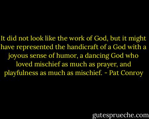 It did not look like the work of God, but it might have represented the handicraft of a God with a joyous sense of humor, a dancing God who loved mischief as much as prayer, and playfulness as much as mischief. - Pat Conroy