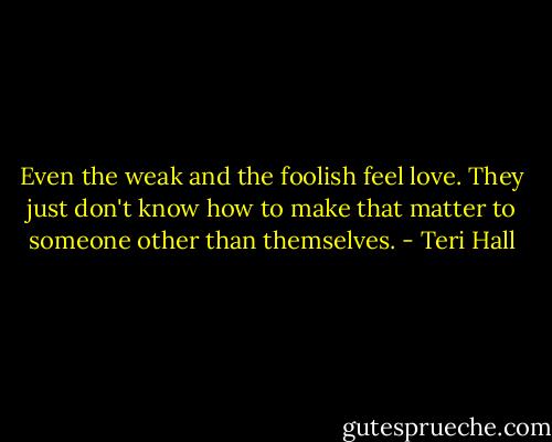 Even the weak and the foolish feel love. They just don't know how to make that matter to someone other than themselves. - Teri Hall