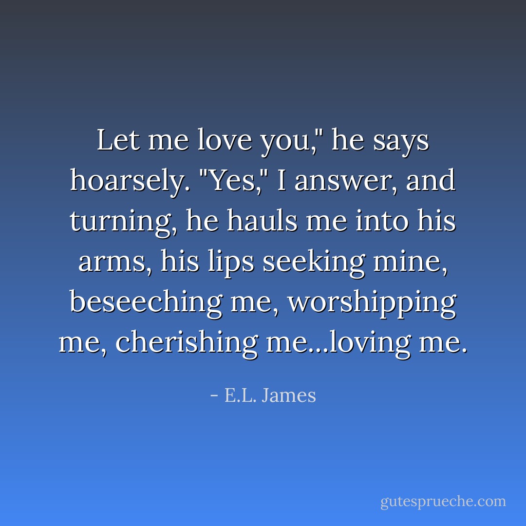Let me love you," he says hoarsely.<br />"Yes," I answer, and turning, he hauls me into his arms, his lips seeking mine, beseeching me, worshipping me, cherishing me...loving me. - E.L. James