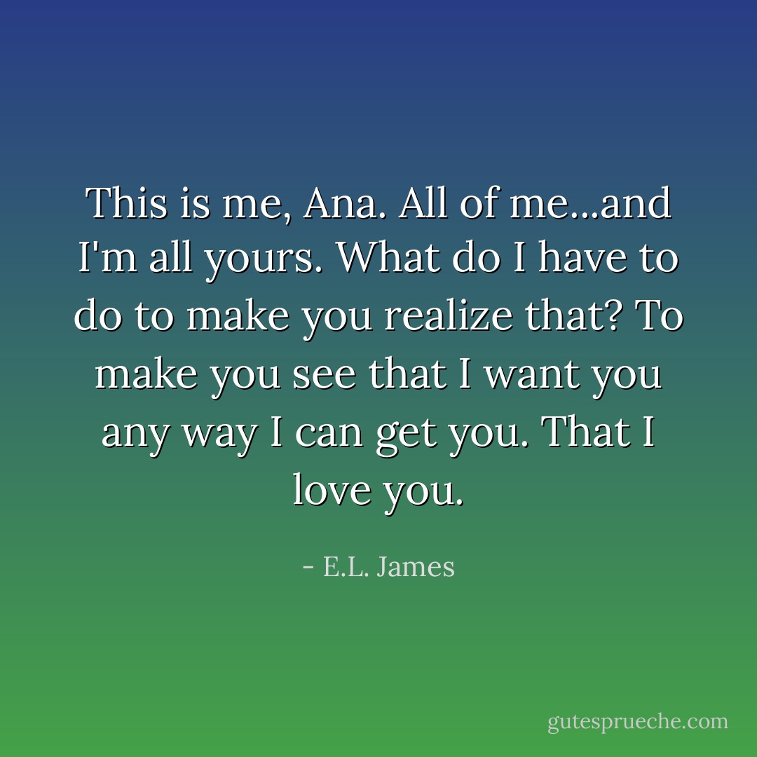 This is me, Ana. All of me...and I'm all yours. What do I have to do to make you realize that? To make you see that I want you any way I can get you. That I love you. - E.L. James
