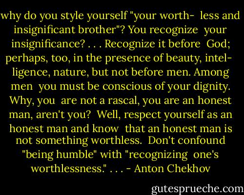 why do you style yourself "your worth- <br />less and insignificant brother"? You recognize <br />your insignificance? . . . Recognize it before <br />God; perhaps, too, in the presence of beauty, intel- <br />ligence, nature, but not before men. Among men <br />you must be conscious of your dignity. Why, you <br />are not a rascal, you are an honest man, aren't you? <br />Well, respect yourself as an honest man and know <br />that an honest man is not something worthless. <br />Don't confound "being humble" with "recognizing <br />one's worthlessness." . . . - Anton Chekhov