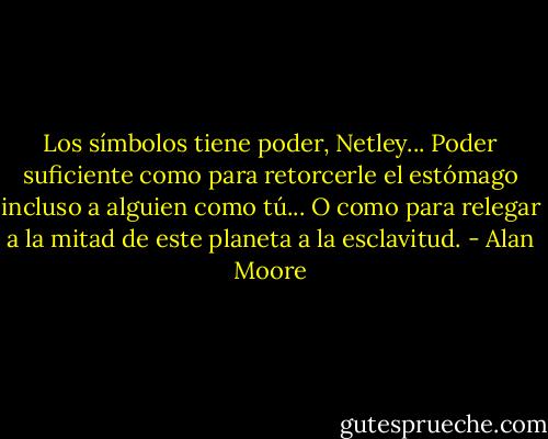 Los símbolos tiene poder, Netley... Poder suficiente como para retorcerle el estómago incluso a alguien como tú... O como para relegar a la mitad de este planeta a la esclavitud. - Alan Moore
