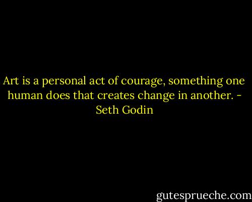 Art is a personal act of courage, something one human does that creates change in another. - Seth Godin