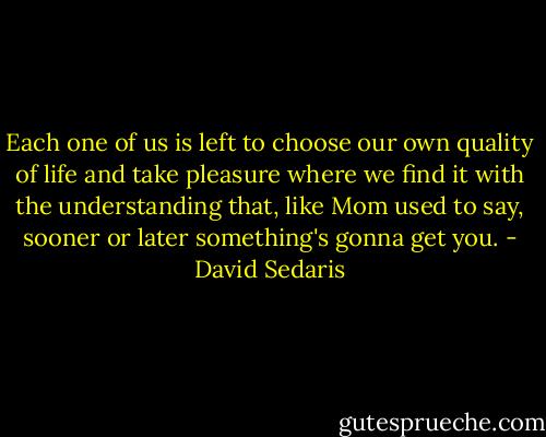 Each one of us is left to choose our own quality of life and take pleasure where we find it with the understanding that, like Mom used to say, sooner or later something's gonna get you. - David Sedaris