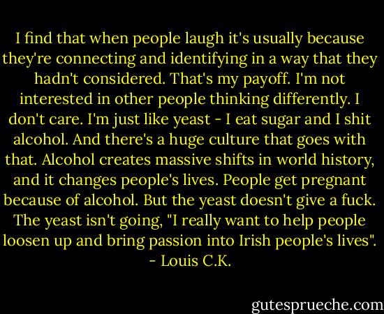 I find that when people laugh it's usually because they're connecting and identifying in a way that they hadn't considered. That's my payoff. I'm not interested in other people thinking differently. I don't care. I'm just like yeast - I eat sugar and I shit alcohol. And there's a huge culture that goes with that. Alcohol creates massive shifts in world history, and it changes people's lives. People get pregnant because of alcohol. But the yeast doesn't give a fuck. The yeast isn't going, "I really want to help people loosen up and bring passion into Irish people's lives". - Louis C.K.