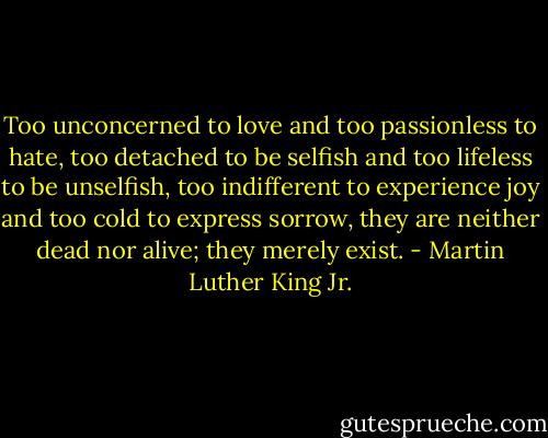 Too unconcerned to love and too passionless to hate, too detached to be selfish and too lifeless to be unselfish, too indifferent to experience joy and too cold to express sorrow, they are neither dead nor alive; they merely exist. - Martin Luther King Jr.