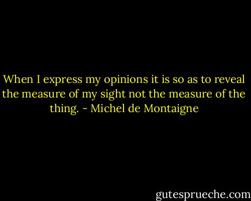 When I express my opinions it is so as to reveal the measure of my sight not the measure of the thing. - Michel de Montaigne