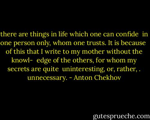 there are things in life which one can confide <br />in one person only, whom one trusts. It is because <br />of this that I write to my mother without the knowl- <br />edge of the others, for whom my secrets are quite <br />uninteresting, or, rather, . unnecessary. - Anton Chekhov