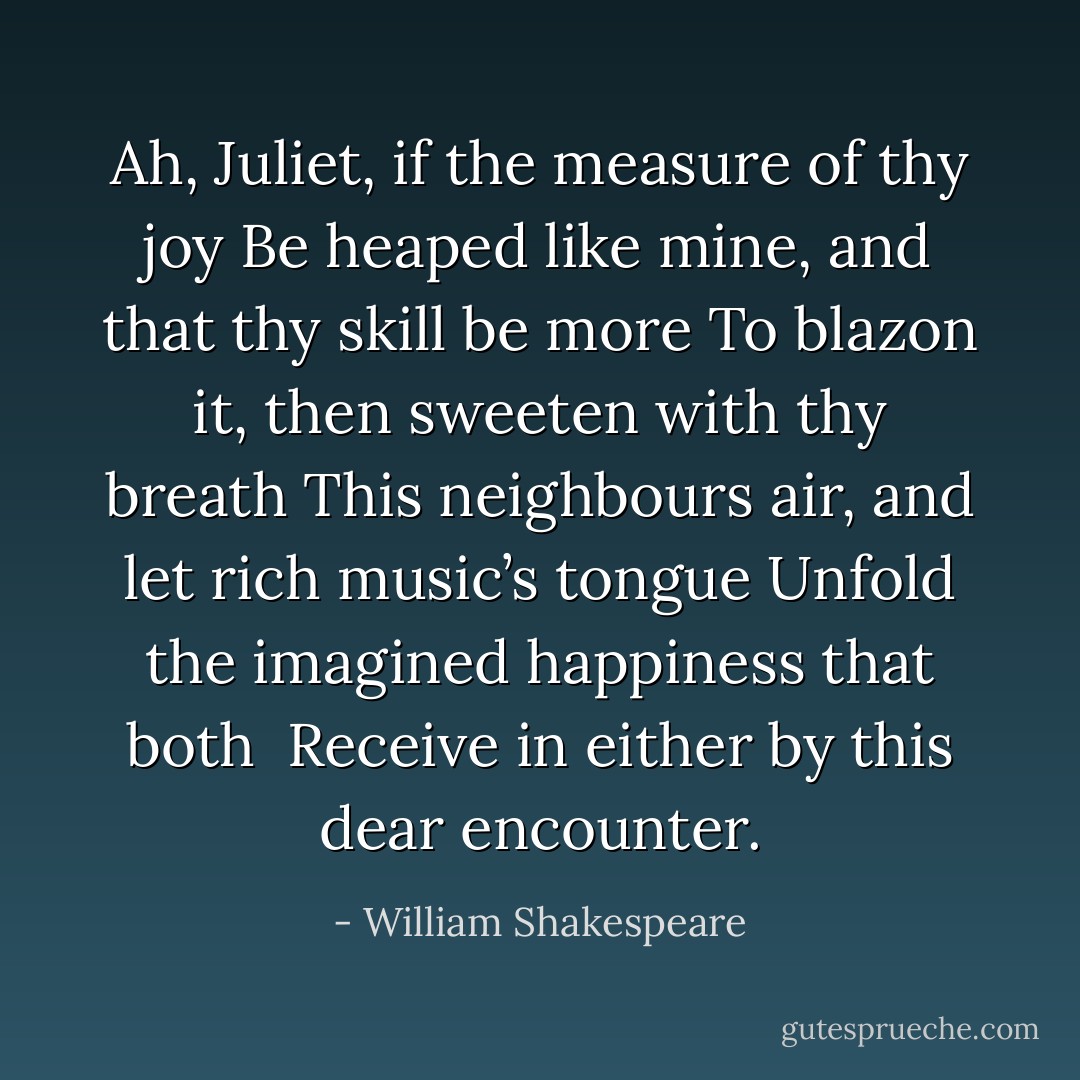 Ah, Juliet, if the measure of thy joy<br />Be heaped like mine, and that thy skill be more<br />To blazon it, then sweeten with thy breath<br />This neighbours air, and let rich music’s tongue<br />Unfold the imagined happiness that both <br />Receive in either by this dear encounter. - William Shakespeare