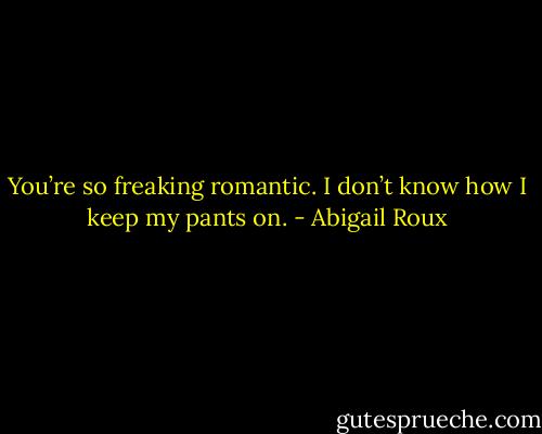 You’re so freaking romantic. I don’t know how I keep my pants on. - Abigail Roux