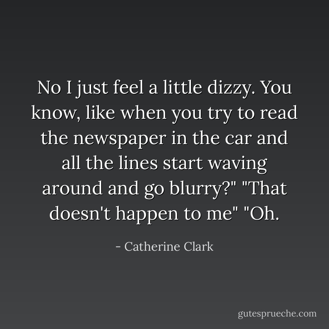 No I just feel a little dizzy. You know, like when you try to read the newspaper in the car and all the lines start waving around and go blurry?"<br />"That doesn't happen to me"<br />"Oh. - Catherine Clark