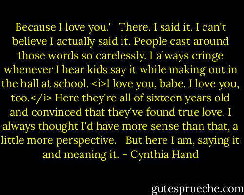 Because I love you.'<br /><br /> There. I said it. I can't believe I actually said it. People cast around those words so carelessly. I always cringe whenever I hear kids say it while making out in the hall at school. <i>I love you, babe. I love you, too.</i> Here they're all of sixteen years old and convinced that they've found true love. I always thought I'd have more sense than that, a little more perspective. <br /><br />But here I am, saying it and meaning it. - Cynthia Hand