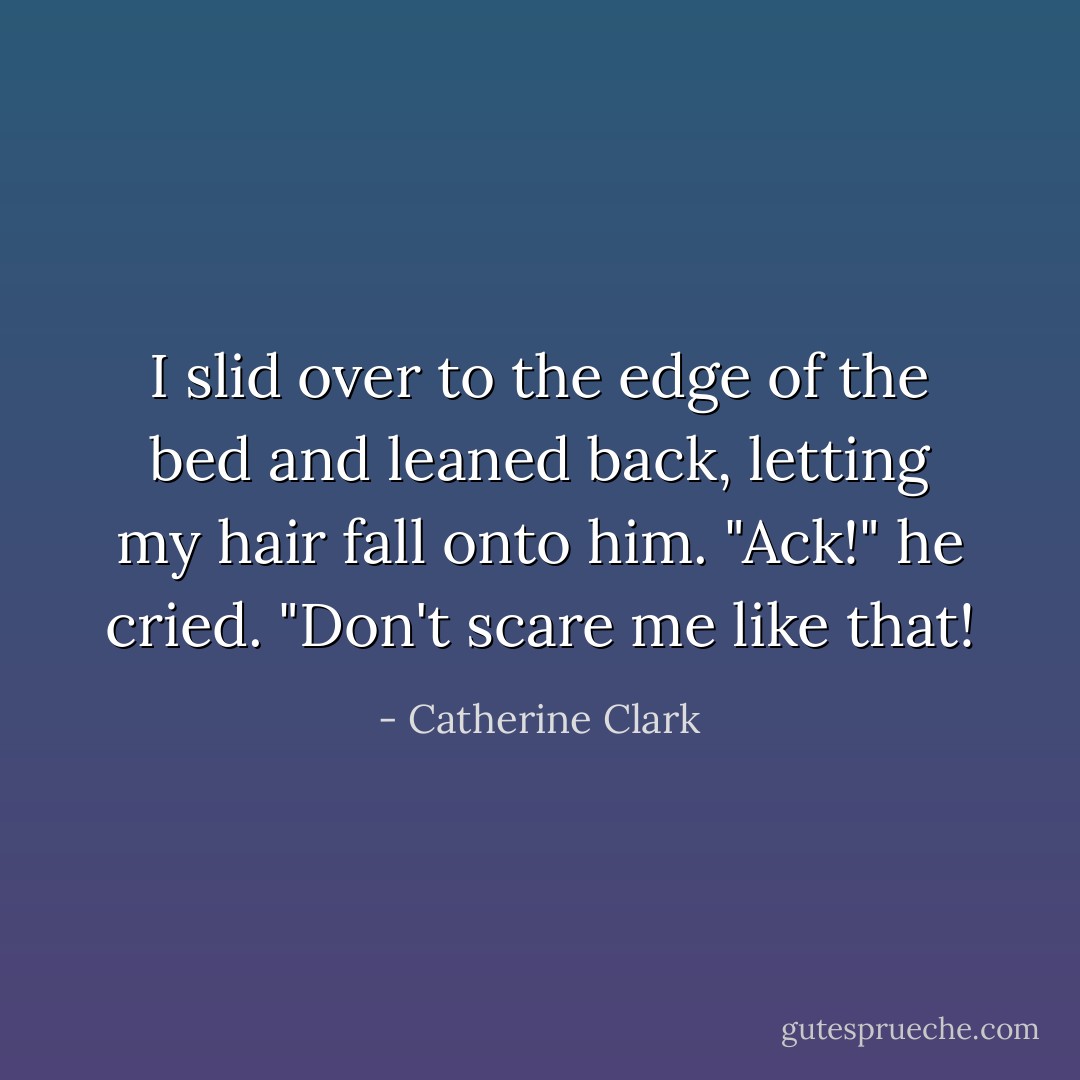I slid over to the edge of the bed and leaned back, letting my hair fall onto him.<br />"Ack!" he cried. "Don't scare me like that! - Catherine Clark