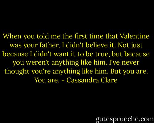 When you told me the first time that Valentine was your father, I didn't believe it. Not just because I didn't want it to be true, but because you weren't anything like him. I've never thought you're anything like him. But you are. You are. - Cassandra Clare
