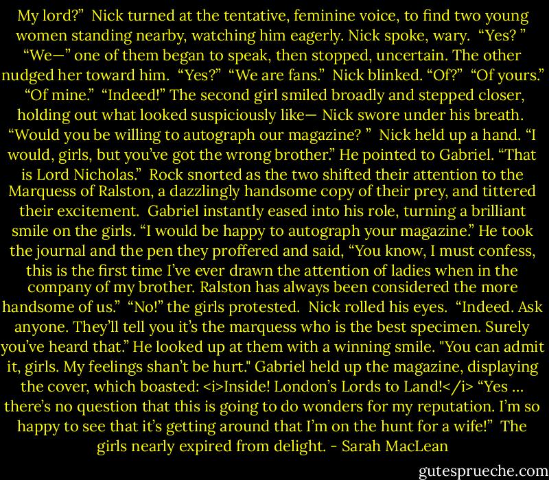 My lord?” <br />Nick turned at the tentative, feminine voice, to find two young women standing nearby, watching him eagerly. Nick spoke, wary. <br />“Yes? ” <br />“We—” one of them began to speak, then stopped, uncertain. The other nudged her toward him. <br />“Yes?” <br />“We are fans.” <br />Nick blinked. “Of?” <br />“Of yours.” <br />“Of mine.” <br />“Indeed!” The second girl smiled broadly and stepped closer, holding out what looked suspiciously like—<br />Nick swore under his breath. <br />“Would you be willing to autograph our magazine? ” <br />Nick held up a hand. “I would, girls, but you’ve got the wrong brother.” He pointed to Gabriel. “That is Lord Nicholas.” <br />Rock snorted as the two shifted their attention to the Marquess of Ralston, a dazzlingly handsome copy of their prey, and tittered their excitement. <br />Gabriel instantly eased into his role, turning a brilliant smile on the girls. “I would be happy to autograph your magazine.” He took the journal and the pen they proffered and said, “You know, I must confess, this is the first time I’ve ever drawn the attention of ladies when in the company of my brother. Ralston has always been considered the more handsome of us.” <br />“No!” the girls protested. <br />Nick rolled his eyes. <br />“Indeed. Ask anyone. They’ll tell you it’s the marquess who is the best specimen. Surely you’ve heard that.” He looked up at them with a winning smile. "You can admit it, girls. My feelings shan’t be hurt."<br />Gabriel held up the magazine, displaying the cover, which boasted: <i>Inside! London’s Lords to Land!</i> “Yes … there’s no question that this is going to do wonders for my reputation. I’m so happy to see that it’s getting around that I’m on the hunt for a wife!” <br />The girls nearly expired from delight. - Sarah MacLean