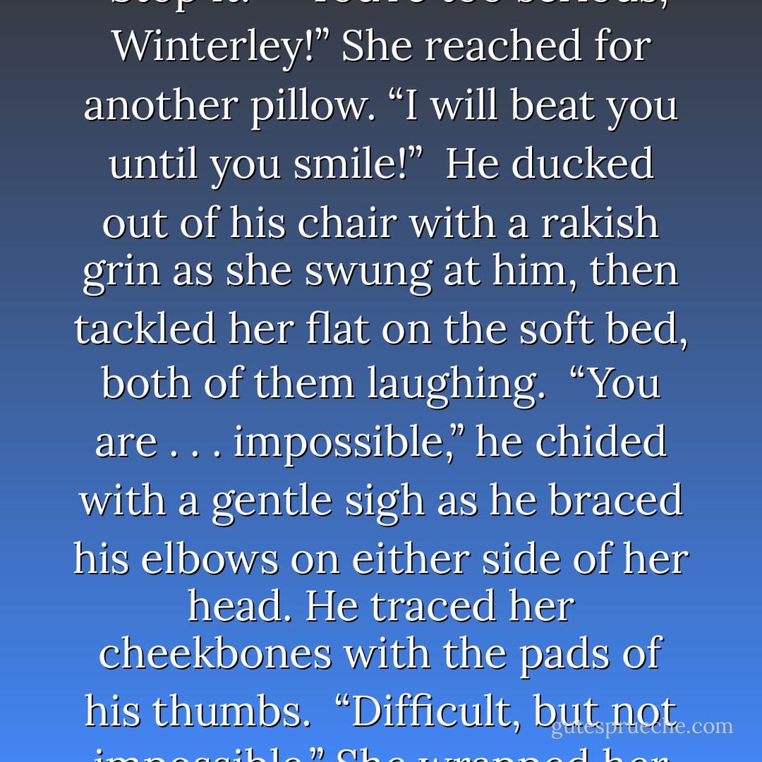Miranda!” <br />“What?” She batted him with her pillow. <br />“Hoyden! Are you drunk?” <br />“I don’t think so. I’m not sure. They never gave us wine at Yardley. I feel happy.” <br />“Happy?” He grabbed a corner of the pillow as she whacked him again with it. “Stop it!” <br />“You’re too serious, Winterley!” She reached for another pillow. “I will beat you until you smile!” <br />He ducked out of his chair with a rakish grin as she swung at him, then tackled her flat on the soft bed, both of them laughing. <br />“You are . . . impossible,” he chided with a gentle sigh as he braced his elbows on either side of her head. He traced her cheekbones with the pads of his thumbs. <br />“Difficult, but not impossible.” She wrapped her arms around him, relishing the weight of him atop her, the smoothness of his bare chest against her bodice. “It all depends on who’s trying.” <br />“That sounded distinctly like an invitation,” he murmured. - Gaelen Foley
