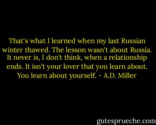 That's what I learned when my last Russian winter thawed. The lesson wasn't about Russia. It never is, I don't think, when a relationship ends. It isn't your lover that you learn about. You learn about yourself. - A.D. Miller