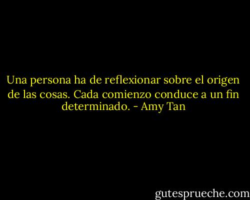 Una persona ha de reflexionar sobre el origen de las cosas. Cada comienzo conduce a un fin determinado. - Amy Tan