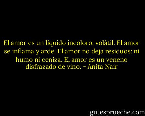 El amor es un líquido incoloro, volátil. El amor se inflama y arde. El amor no deja residuos: ni humo ni ceniza. El amor es un veneno disfrazado de vino. - Anita Nair