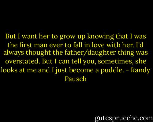 But I want her to grow up knowing that I was the first man ever to fall in love with her. I'd always thought the father/daughter thing was overstated. But I can tell you, sometimes, she looks at me and I just become a puddle. - Randy Pausch