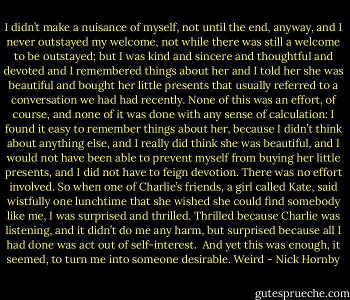 I didn’t make a nuisance of myself, not until the end, anyway, and I never outstayed my welcome, not while there was still a welcome to be outstayed; but I was kind and sincere and thoughtful and devoted and I remembered things about her and I told her she was beautiful and bought her little presents that usually referred to a conversation we had had recently. None of this was an effort, of course, and none of it was done with any sense of calculation: I found it easy to remember things about her, because I didn’t think about anything else, and I really did think she was beautiful, and I would not have been able to prevent myself from buying her little presents, and I did not have to feign devotion. There was no effort involved. So when one of Charlie’s friends, a girl called Kate, said wistfully one lunchtime that she wished she could find somebody like me, I was surprised and thrilled. Thrilled because Charlie was listening, and it didn’t do me any harm, but surprised because all I had done was act out of self-interest. <br />And yet this was enough, it seemed, to turn me into someone desirable. Weird - Nick Hornby
