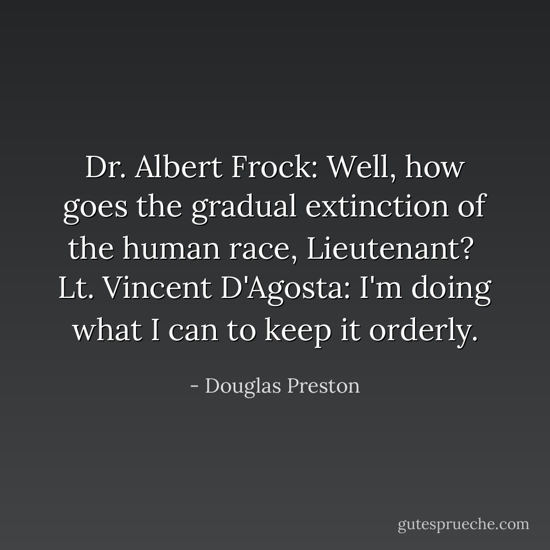 Dr. Albert Frock: Well, how goes the gradual extinction of the human race, Lieutenant? <br />Lt. Vincent D'Agosta: I'm doing what I can to keep it orderly. - Douglas Preston