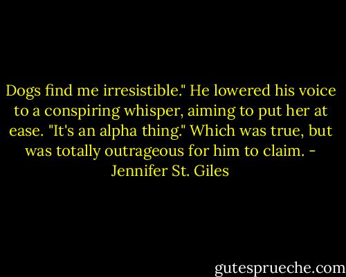 Dogs find me irresistible." He lowered his voice to a conspiring whisper, aiming to put her at ease. "It's an alpha thing." Which was true, but was totally outrageous for him to claim. - Jennifer St. Giles