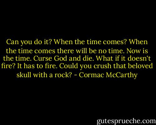 Can you do it? When the time comes? When the time comes there will be no time. Now is the time. Curse God and die. What if it doesn't fire? It has to fire. Could you crush that beloved skull with a rock? - Cormac McCarthy