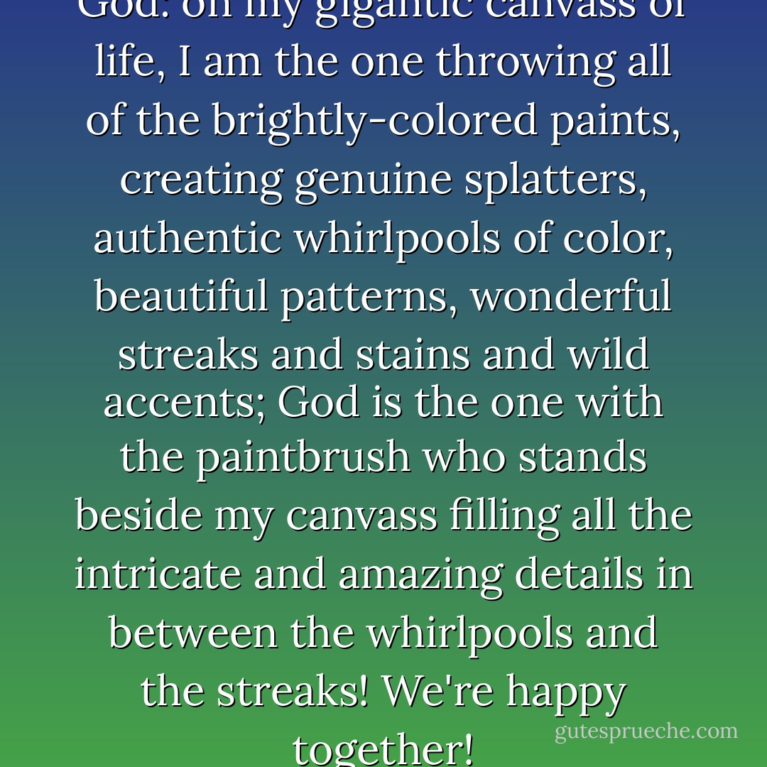 Such is my relationship with God: on my gigantic canvass of life, I am the one throwing all of the brightly-colored paints, creating genuine splatters, authentic whirlpools of color, beautiful patterns, wonderful streaks and stains and wild accents; God is the one with the paintbrush who stands beside my canvass filling all the intricate and amazing details in between the whirlpools and the streaks! We're happy together! - C. JoyBell C.
