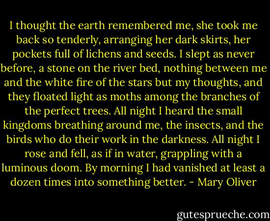 I thought the earth remembered me,<br />she took me back so tenderly,<br />arranging her dark skirts, her pockets<br />full of lichens and seeds.<br />I slept as never before, a stone on the river bed,<br />nothing between me and the white fire of the stars<br />but my thoughts, and they floated light as moths<br />among the branches of the perfect trees.<br />All night I heard the small kingdoms<br />breathing around me, the insects,<br />and the birds who do their work in the darkness.<br />All night I rose and fell, as if in water,<br />grappling with a luminous doom. By morning<br />I had vanished at least a dozen times<br />into something better. - Mary Oliver