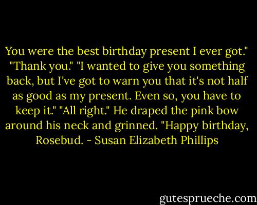 You were the best birthday present I ever got."<br />"Thank you."<br />"I wanted to give you something back, but I've got to warn you that it's not half as good as my present. Even so, you have to keep it."<br />"All right."<br />He draped the pink bow around his neck and grinned. "Happy birthday, Rosebud. - Susan Elizabeth Phillips