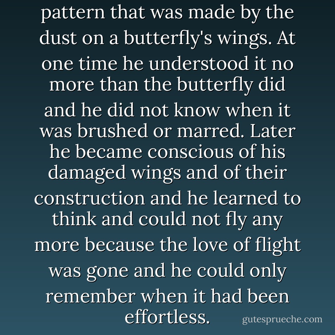 His talent was as natural as the pattern that was made by the dust on a butterfly's wings. At one time he understood it no more than the butterfly did and he did not know when it was brushed or marred. Later he became conscious of his damaged wings and of their construction and he learned to think and could not fly any more because the love of flight was gone and he could only remember when it had been effortless. - Ernest Hemingway