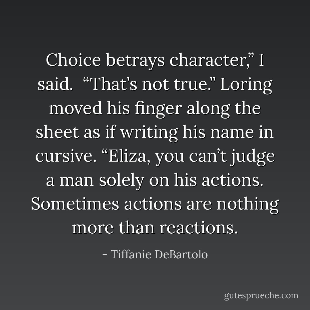 Choice betrays character,” I said.<br /><br />“That’s not true.” Loring moved his finger along the<br />sheet as if writing his name in cursive. “Eliza, you can’t judge a man solely on his actions. Sometimes actions are nothing more than reactions. - Tiffanie DeBartolo