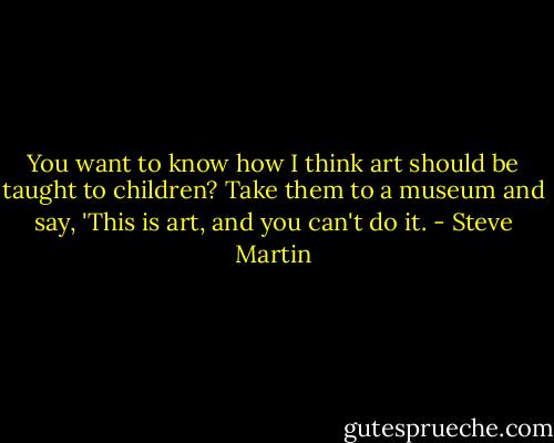 You want to know how I think art should be taught to children? Take them to a museum and say, 'This is art, and you can't do it. - Steve Martin